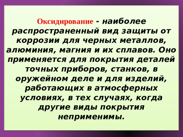  Оксидирование - наиболее распространенный вид защиты от коррозии для черных металлов, алюминия, магния и их сплавов. Оно применяется для покрытия деталей точных приборов, станков, в оружейном деле и для изделий, работающих в атмосферных условиях, в тех случаях, когда другие виды покрытия неприменимы.   