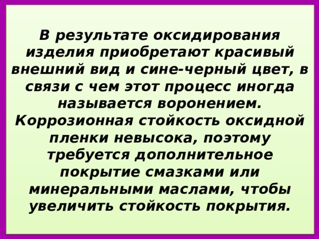  В результате оксидирования изделия приобретают красивый внешний вид и сине-черный цвет, в связи с чем этот процесс иногда называется воронением. Коррозионная стойкость оксидной пленки невысока, поэтому требуется дополнительное покрытие смазками или минеральными маслами, чтобы увеличить стойкость покрытия.   