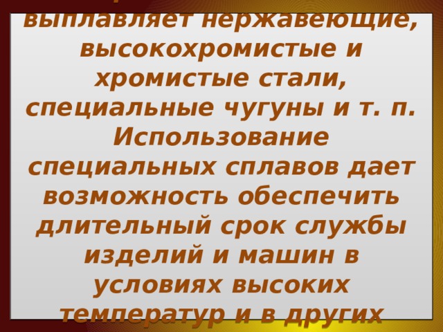  В настоящее промышленность выплавляет нержавеющие, высокохро­мистые и хромистые стали, специальные чугуны и т. п. Использование специальных сплавов дает возможность обеспечить длительный срок службы изделий и машин в условиях высоких температур и в других интенсивно разрушающих металл средах.   