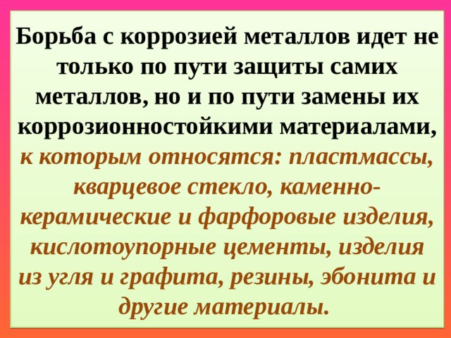 Борьба с коррозией металлов идет не только по пути защиты самих металлов, но и по пути замены их коррозионностойкими материалами, к которым относятся: пластмассы, кварцевое стекло, каменно-керамические и фарфоровые изделия, кислотоупорные цементы, изделия из угля и графита, резины, эбонита и другие материалы. 