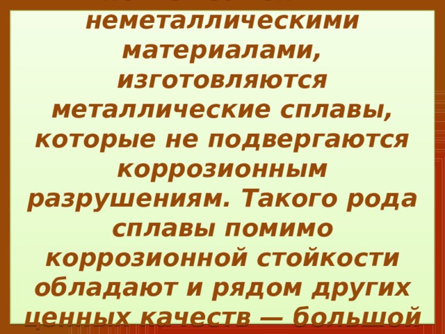  В тех случаях, когда металл нельзя заменить неметаллическими материалами, изготовляются металлические сплавы, которые не подвергаются коррозионным разрушениям. Такого рода сплавы помимо коррозионной стойкости обладают и рядом других ценных качеств — большой прочностью, износоустойчивостью и др.   