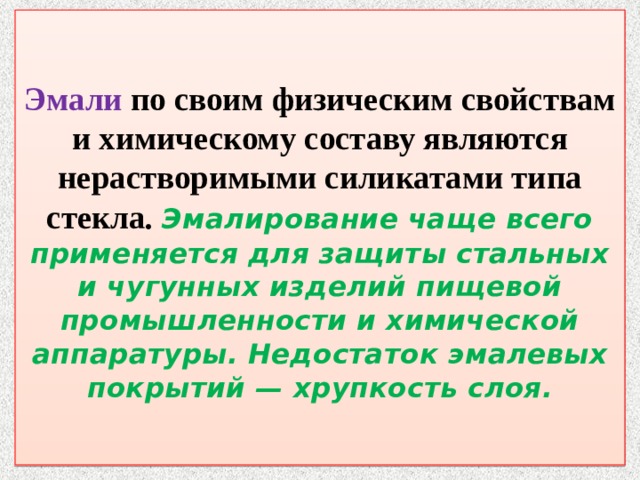  Эмали по своим физическим свойствам и химическому составу являются нерастворимыми силикатами типа стекла . Эмалирование чаще всего применяется для защиты стальных и чугунных изделий пищевой промышленности и химической аппаратуры. Недостаток эмалевых покрытий — хрупкость слоя.   