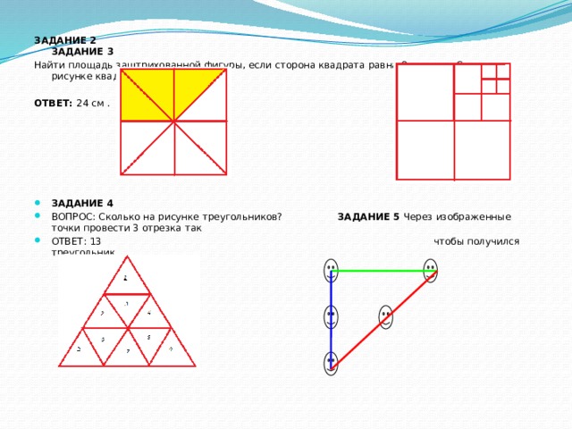 ЗАДАНИЕ 2 ЗАДАНИЕ 3 Найти площадь заштрихованной фигуры, если сторона квадрата равна 8 см. Сколько на рисунке квадратов ОТВЕТ: 24 см . ЗАДАНИЕ 4 ВОПРОС: Сколько на рисунке треугольников? ЗАДАНИЕ 5  Через изображенные точки провести 3 отрезка так ОТВЕТ: 13 чтобы получился треугольник 