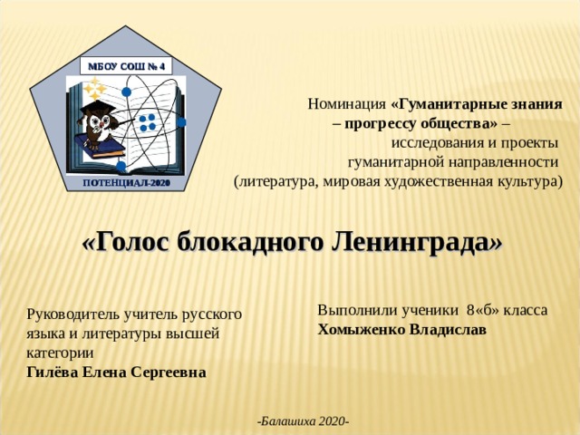 Номинация «Гуманитарные знания – прогрессу общества» – исследования и проекты гуманитарной  направленности (литература, мировая художественная культура)  « Голос блокадного Ленинграда »   ПО МБОУ СОШ № 4   ПОТЕНЦИАЛ-2020   Выполнили  ученики 8«б» класса Хомыженко Владислав Руководитель учитель русского языка и литературы высшей категории Гилёва Елена Сергеевна -Балашиха 2020- 
