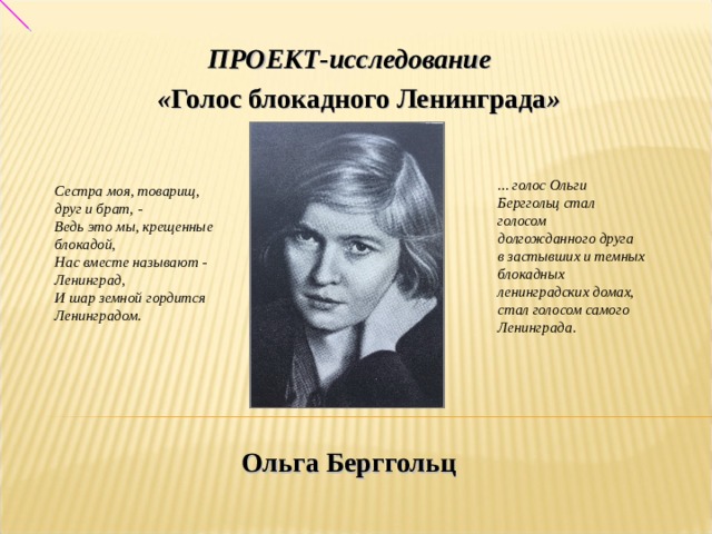 ПРОЕКТ-исследование  « Голос блокадного Ленинграда » ... голос Ольги Берггольц стал голосом долгожданного друга  в застывших и темных блокадных ленинградских домах,  стал голосом самого Ленинграда. Сестра моя, товарищ, друг и брат, - Ведь это мы, крещенные блокадой, Нас вместе называют - Ленинград, И шар земной гордится Ленинградом. Ольга Берггольц 