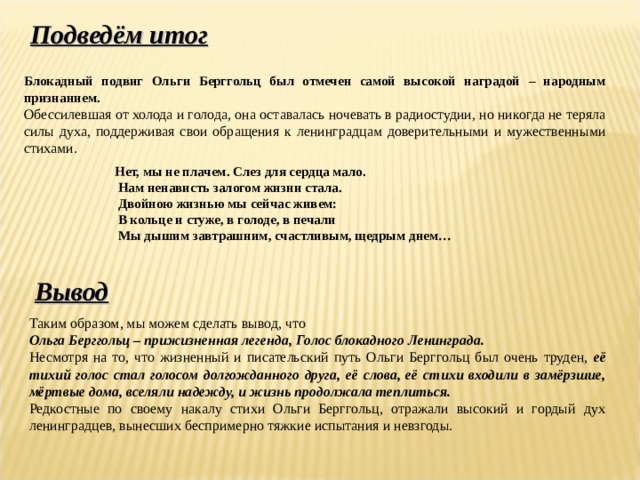 Подведём итог Блокадный подвиг Ольги Берггольц был отмечен самой высокой наградой – народным признанием.  Обессилевшая от холода и голода, она оставалась ночевать в радиостудии, но никогда не теряла силы духа, поддерживая свои обращения к ленинградцам доверительными и мужественными стихами. Нет, мы не плачем. Слез для сердца мало.   Нам ненависть залогом жизни стала.   Двойною жизнью мы сейчас живем:   В кольце и стуже, в голоде, в печали   Мы дышим завтрашним, счастливым, щедрым днем…  Вывод Таким образом, мы можем сделать вывод, что Ольга Берггольц – прижизненная легенда, Голос блокадного Ленинграда. Несмотря на то, что жизненный и писательский путь Ольги Берггольц был очень труден, её тихий голос стал голосом долгожданного друга, её слова, её стихи входили в замёрзшие, мёртвые дома, вселяли надежду, и жизнь продолжала теплиться. Редкостные по своему накалу стихи Ольги Берггольц, отражали высокий и гордый дух ленинградцев, вынесших беспримерно тяжкие испытания и невзгоды. 