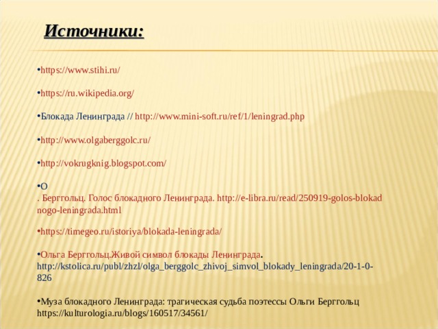 Источники: https://www.stihi.ru/  https://ru.wikipedia.org/  Блокада Ленинграда // http://www.mini-soft.ru/ref/1/leningrad.php  http://www.olgaberggolc.ru/  http://vokrugknig.blogspot.com/  О . Берггольц. Голос блокадного Ленинграда. http://e-libra.ru/read/250919-golos-blokadnogo-leningrada.html  https://timegeo.ru/istoriya/blokada-leningrada/ Ольга Берггольц.Живой символ блокады Ленинграда . http://kstolica.ru/publ/zhzl/olga_berggolc_zhivoj_simvol_blokady_leningrada/20-1-0-826  Муза блокадного Ленинграда: трагическая судьба поэтессы Ольги Берггольц https://kulturologia.ru/blogs/160517/34561/ 
