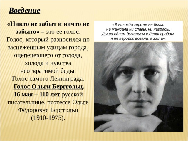 «Никто не забыт и ничто не забыто» – это ее голос. Голос, который разносился по заснеженным улицам города, оцепеневшего от голода, холода и чувства неотвратимой беды. Голос самого Ленинграда.  Голос Ольги Берггольц . 16 мая – 110 лет русской писательнице, поэтессе Ольге Фёдоровне Берггольц (1910-1975). Введение «Я никогда героем не была, не жаждала ни славы, ни награды. Дыша одним дыханьем с Ленинградом, я не герoйствовала, а жила». 
