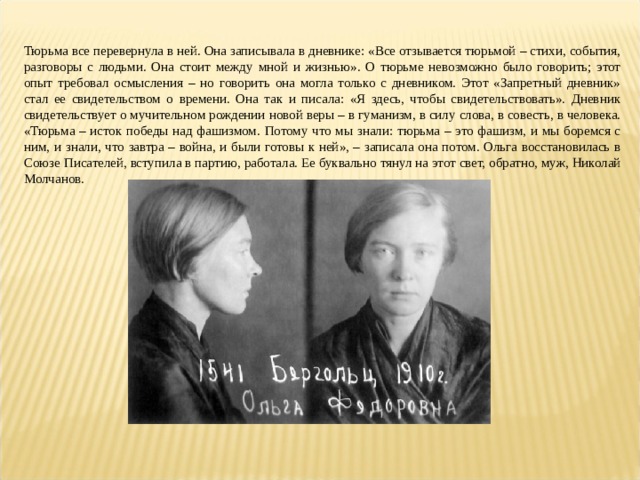 Тюрьма все перевернула в ней. Она записывала в дневнике: «Все отзывается тюрьмой – стихи, события, разговоры с людьми. Она стоит между мной и жизнью». О тюрьме невозможно было говорить; этот опыт требовал осмысления – но говорить она могла только с дневником. Этот «Запретный дневник» стал ее свидетельством о времени. Она так и писала: «Я здесь, чтобы свидетельствовать». Дневник свидетельствует о мучительном рождении новой веры – в гуманизм, в силу слова, в совесть, в человека. «Тюрьма – исток победы над фашизмом. Потому что мы знали: тюрьма – это фашизм, и мы боремся с ним, и знали, что завтра – война, и были готовы к ней», – записала она потом. Ольга восстановилась в Союзе Писателей, вступила в партию, работала. Ее буквально тянул на этот свет, обратно, муж, Николай Молчанов. 