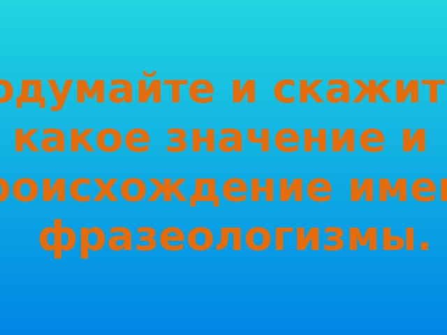 Подумайте и скажите, какое значение и происхождение имеют  фразеологизмы. 