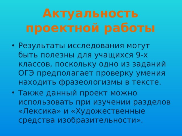 Актуальность проектной работы Результаты исследования могут быть полезны для учащихся 9-х классов, поскольку одно из заданий ОГЭ предполагает проверку умения находить фразеологизмы в тексте. Также данный проект можно использовать при изучении разделов «Лексика» и «Художественные средства изобразительности». 