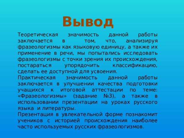 Вывод Теоретическая значимость данной работы заключается в том, что, анализируя фразеологизмы как языковую единицу, а также их применение в речи, мы попытались исследовать фразеологизмы с точки зрения их происхождения, постараться упорядочить классификацию, сделать ее доступной для усвоения. Практическая значимость данной работы заключается в улучшении качества подготовки учащихся к итоговой аттестации по теме: «Фразеологизмы» (задание №3), а также в использовании презентации на уроках русского языка и литературы. Презентация в увлекательной форме познакомит учеников с историей происхождения наиболее часто используемых русских фразеологизмов. 