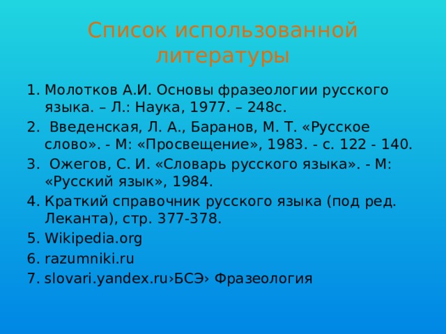 Список использованной литературы Молотков А.И. Основы фразеологии русского языка. – Л.: Наука, 1977. – 248с.  Введенская, Л. А., Баранов, М. Т. «Русское слово». - М: «Просвещение», 1983. - с. 122 - 140.  Ожегов, С. И. «Словарь русского языка». - М: «Русский язык», 1984. Краткий справочник русского языка (под ред. Леканта), стр. 377-378. Wikipedia.org razumniki.ru slovari.yandex.ru›БСЭ› Фразеология 