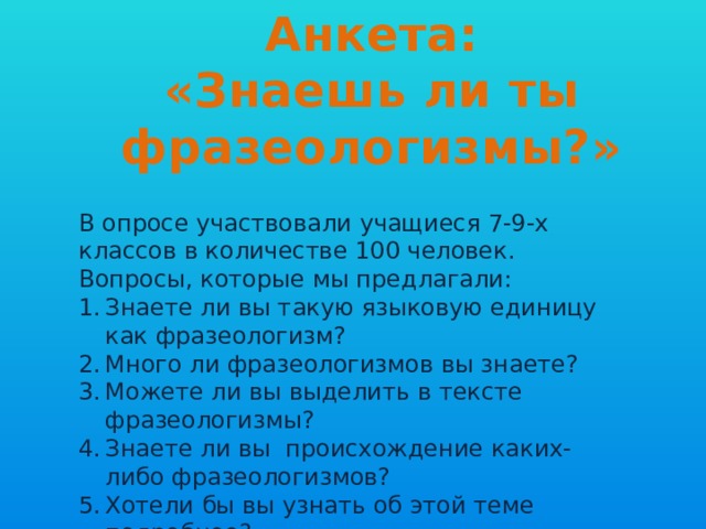 Анкета:  «Знаешь ли ты фразеологизмы?» В опросе участвовали учащиеся 7-9-х классов в количестве 100 человек. Вопросы, которые мы предлагали: Знаете ли вы такую языковую единицу как фразеологизм? Много ли фразеологизмов вы знаете? Можете ли вы выделить в тексте фразеологизмы? Знаете ли вы происхождение каких-либо фразеологизмов? Хотели бы вы узнать об этой теме подробнее? 