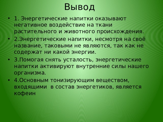 Вывод 1. Энергетические напитки оказывают негативное воздействие на ткани растительного и животного происхождения. 2.Энергетические напитки, несмотря на своё название, таковыми не являются, так как не содержат ни какой энергии. 3.Помогая снять усталость, энергетические напитки активируют внутренние силы нашего организма. 4.Основным тонизирующим веществом, входящими в состав энергетиков, является кофеин 