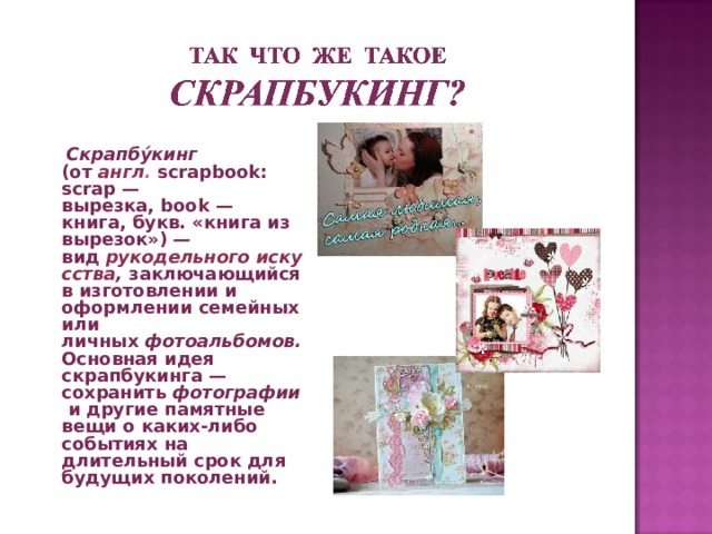   Скрапбу́кинг  (от   англ .   scrapbook:   scrap — вырезка, book — книга, букв. «книга из вырезок») — вид   рукодельного искусства , заключающийся в изготовлении и оформлении семейных или личных  фотоальбомов.  Основная идея скрапбукинга — сохранить  фотографии  и другие памятные вещи о каких-либо событиях на длительный срок для будущих поколений. 