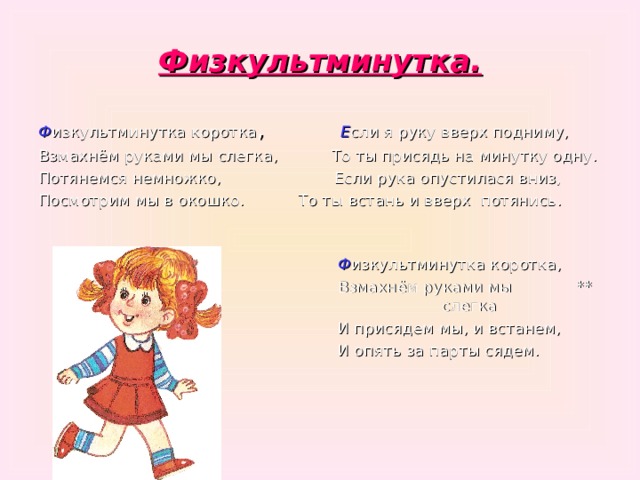 Физкультминутка. Ф изкультминутка коротка , Е сли я руку вверх подниму,  Взмахнём руками мы слегка, То ты присядь на минутку одну. Потянемся немножко, Если рука опустилася вниз, Посмотрим мы в окошко. То ты встань и вверх потянись.  Ф изкультминутка коротка,  Взмахнём руками мы  **  слегка  И присядем мы, и встанем,  И опять за парты сядем. 