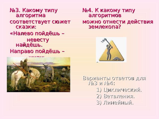 № 4. К какому типу алгоритмов можно отнести действия землекопа? Варианты ответов для №3 и №4:  1) Циклический.  2) Ветвления.  3) Линейный. № 3. Какому типу алгоритма соответствует сюжет сказки: «Налево пойдёшь –  невесту найдёшь. Направо пойдёшь –  жизнь потеряешь.» 