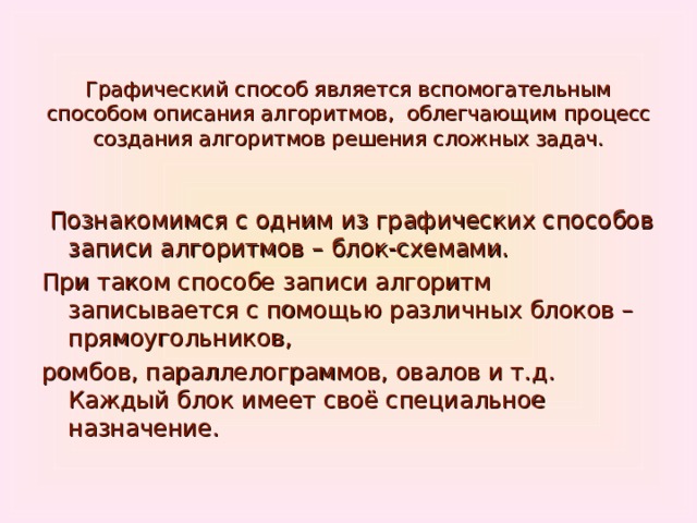  Графический способ является вспомогательным способом описания алгоритмов, облегчающим процесс создания алгоритмов решения сложных задач.  Познакомимся с одним из графических способов записи алгоритмов – блок-схемами. При таком способе записи алгоритм записывается с помощью различных блоков – прямоугольников, ромбов, параллелограммов, овалов и т.д. Каждый блок имеет своё специальное назначение. 