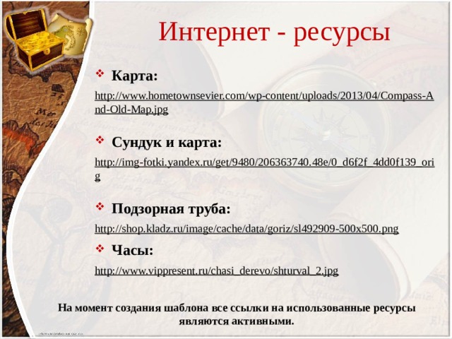 Интернет - ресурсы Карта: http://www.hometownsevier.com/wp-content/uploads/2013/04/Compass-And-Old-Map.jpg  Сундук и карта: http://img-fotki.yandex.ru/get/9480/206363740.48e/0_d6f2f_4dd0f139_orig  Подзорная труба: http://shop.kladz.ru/image/cache/data/goriz/sl492909-500x500.png  Часы: http://www.vippresent.ru/chasi_derevo/shturval_2.jpg  На момент создания шаблона все ссылки на использованные ресурсы являются активными. 
