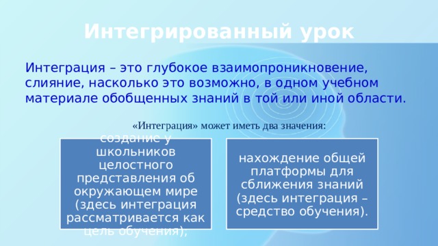 Интегрированный урок Интеграция – это глубокое взаимопроникновение, слияние, насколько это возможно, в одном учебном материале обобщенных знаний в той или иной области.  «Интеграция» может иметь два значения: создание у школьников целостного представления об окружающем мире (здесь интеграция рассматривается как цель обучения); нахождение общей платформы для сближения знаний (здесь интеграция – средство обучения). 