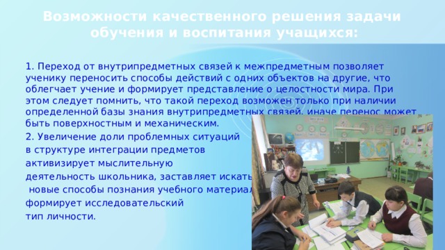 Возможности качественного решения задачи  обучения и воспитания учащихся:   1. Переход от внутрипредметных связей к межпредметным позволяет ученику переносить способы действий с одних объектов на другие, что облегчает учение и формирует представление о целостности мира. При этом следует помнить, что такой переход возможен только при наличии определенной базы знания внутрипредметных связей, иначе перенос может быть поверхностным и механическим. 2. Увеличение доли проблемных ситуаций в структуре интеграции предметов активизирует мыслительную деятельность школьника, заставляет искать  новые способы познания учебного материала, формирует исследовательский тип личности. 