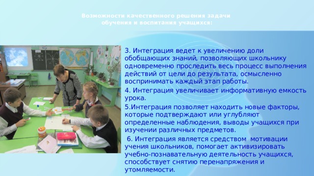  Возможности качественного решения задачи  обучения и воспитания учащихся:   3. Интеграция ведет к увеличению доли обобщающих знаний, позволяющих школьнику одновременно проследить весь процесс выполнения действий от цели до результата, осмысленно воспринимать каждый этап работы. 4. Интеграция увеличивает информативную емкость урока. 5.Интеграция позволяет находить новые факторы, которые подтверждают или углубляют определенные наблюдения, выводы учащихся при изучении различных предметов.  6. Интеграция является средством мотивации учения школьников, помогает активизировать учебно-познавательную деятельность учащихся, способствует снятию перенапряжения и утомляемости. 