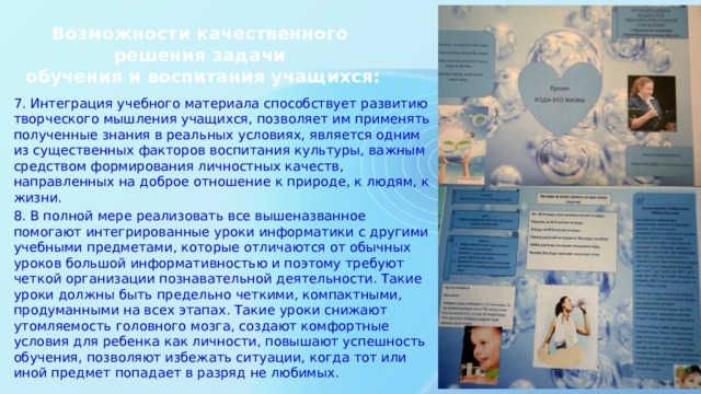 Возможности качественного решения задачи  обучения и воспитания учащихся: 7. Интеграция учебного материала способствует развитию творческого мышления учащихся, позволяет им применять полученные знания в реальных условиях, является одним из существенных факторов воспитания культуры, важным средством формирования личностных качеств, направленных на доброе отношение к природе, к людям, к жизни. 8. В полной мере реализовать все вышеназванное помогают интегрированные уроки информатики с другими учебными предметами, которые отличаются от обычных уроков большой информативностью и поэтому требуют четкой организации познавательной деятельности. Такие уроки должны быть предельно четкими, компактными, продуманными на всех этапах. Такие уроки снижают утомляемость головного мозга, создают комфортные условия для ребенка как личности, повышают успешность обучения, позволяют избежать ситуации, когда тот или иной предмет попадает в разряд не любимых. 
