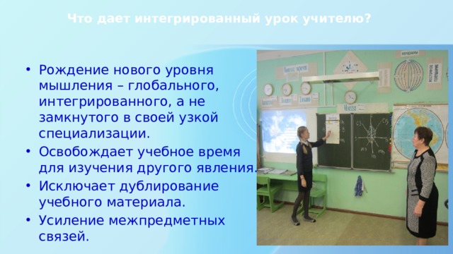 Что дает интегрированный урок учителю? Рождение нового уровня мышления – глобального, интегрированного, а не замкнутого в своей узкой специализации. Освобождает учебное время для изучения другого явления. Исключает дублирование учебного материала. Усиление межпредметных связей. 