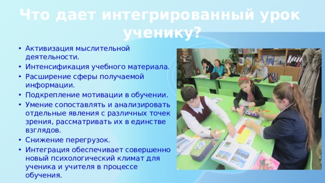 Что дает интегрированный урок ученику? Активизация мыслительной деятельности. Интенсификация учебного материала. Расширение сферы получаемой информации. Подкрепление мотивации в обучении. Умение сопоставлять и анализировать отдельные явления с различных точек зрения, рассматривать их в единстве взглядов. Снижение перегрузок. Интеграция обеспечивает совершенно новый психологический климат для ученика и учителя в процессе обучения. 