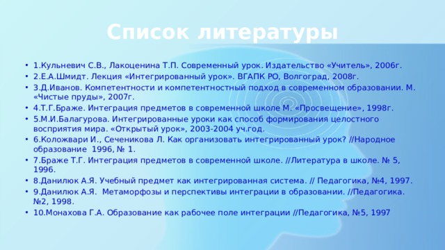 Список литературы 1.Кульневич С.В., Лакоценина Т.П. Современный урок. Издательство «Учитель», 2006г. 2.Е.А.Шмидт. Лекция «Интегрированный урок». ВГАПК РО, Волгоград, 2008г. 3.Д.Иванов. Компетентности и компетентностный подход в современном образовании. М. «Чистые пруды», 2007г. 4.Т.Г.Браже. Интеграция предметов в современной школе М. «Просвещение», 1998г. 5.М.И.Балагурова. Интегрированные уроки как способ формирования целостного восприятия мира. «Открытый урок», 2003-2004 уч.год. 6.Коложвари И., Сеченикова Л. Как организовать интегрированный урок? //Народное образование 1996, № 1. 7.Браже Т.Г. Интеграция предметов в современной школе. //Литература в школе. № 5, 1996. 8.Данилюк А.Я. Учебный предмет как интегрированная система. // Педагогика, №4, 1997. 9.Данилюк А.Я. Метаморфозы и перспективы интеграции в образовании. //Педагогика. №2, 1998. 10.Монахова Г.А. Образование как рабочее поле интеграции //Педагогика, №5, 1997 