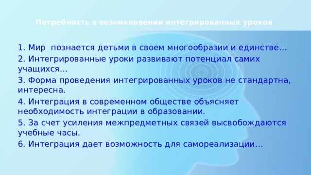  Потребность в возникновении интегрированных уроков   1. Мир познается детьми в своем многообразии и единстве… 2. Интегрированные уроки развивают потенциал самих учащихся… 3. Форма проведения интегрированных уроков не стандартна, интересна. 4. Интеграция в современном обществе объясняет необходимость интеграции в образовании. 5. За счет усиления межпредметных связей высвобождаются учебные часы. 6. Интеграция дает возможность для самореализации… 