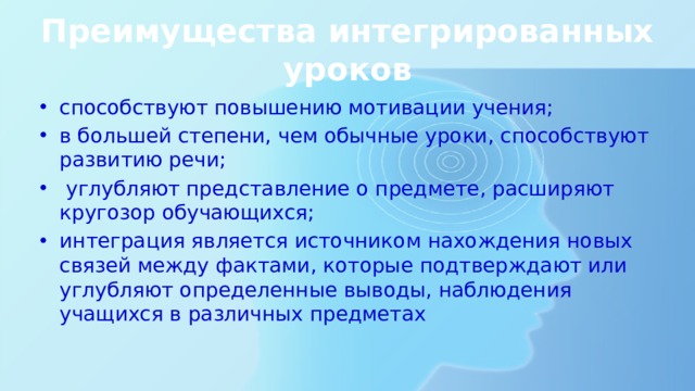 Преимущества интегрированных уроков способствуют повышению мотивации учения; в большей степени, чем обычные уроки, способствуют развитию речи;  углубляют представление о предмете, расширяют кругозор обучающихся; интеграция является источником нахождения новых связей между фактами, которые подтверждают или углубляют определенные выводы, наблюдения учащихся в различных предметах 