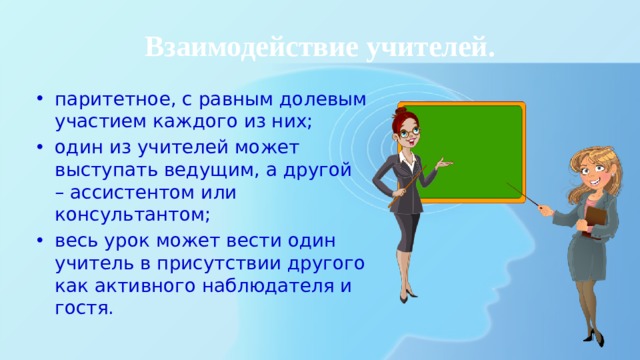 Взаимодействие учителей. паритетное, с равным долевым участием каждого из них; один из учителей может выступать ведущим, а другой – ассистентом или консультантом; весь урок может вести один учитель в присутствии другого как активного наблюдателя и гостя. 