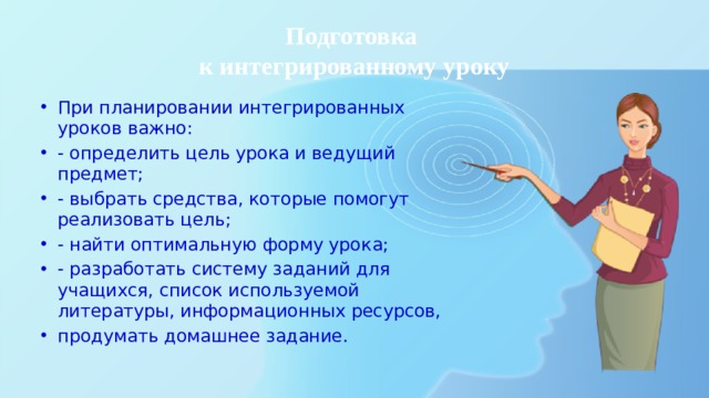 Подготовка  к интегрированному уроку При планировании интегрированных уроков важно: - определить цель урока и ведущий предмет; - выбрать средства, которые помогут реализовать цель; - найти оптимальную форму урока; - разработать систему заданий для учащихся, список используемой литературы, информационных ресурсов, продумать домашнее задание. 