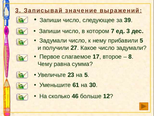 3. Записывай значение выражений:  Запиши число, следующее за 39 .  Запиши число, в котором 7 ед. 3 дес.  Задумали число, к нему прибавили 5 и получили 27 . Какое число задумали?  Первое слагаемое 17 , второе – 8 . Чему равна сумма? Увеличьте 23 на 5 .  Уменьшите 61 на 30 .  На сколько 46 больше 12 ? 