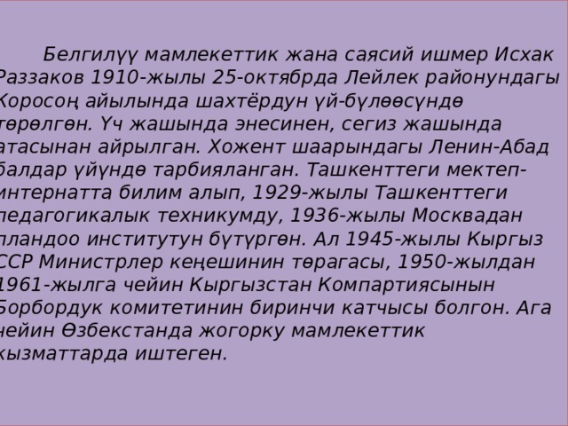   Белгилүү мамлекеттик жана саясий ишмер Исхак Раззаков 1910-жылы 25-октябрда Лейлек районундагы Коросоң айылында шахтёрдун үй-бүлөөсүндө төрөлгөн. Үч жашында энесинен, сегиз жашында атасынан айрылган. Хожент шаарындагы Ленин-Абад балдар үйүндө тарбияланган. Ташкенттеги мектеп-интернатта билим алып, 1929-жылы Ташкенттеги педагогикалык техникумду, 1936-жылы Москвадан пландоо институтун бүтүргөн. Ал 1945-жылы Кыргыз ССР Министрлер кеңешинин төрагасы, 1950-жылдан 1961-жылга чейин Кыргызстан Компартиясынын Борбордук комитетинин биринчи катчысы болгон. Ага чейин Өзбекстанда жогорку мамлекеттик кызматтарда иштеген. 
