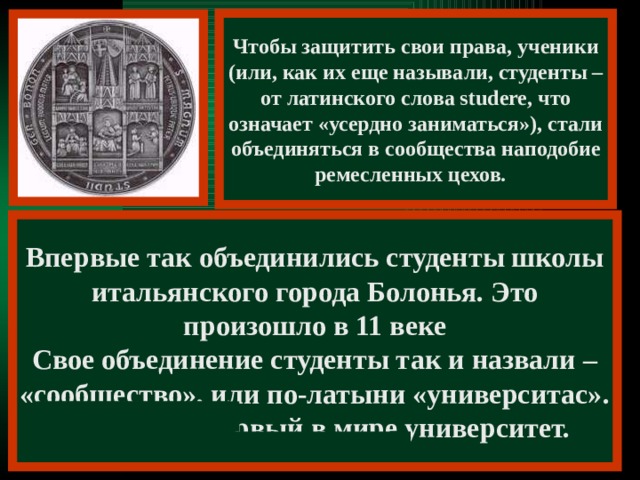 Чтобы защитить свои права, ученики (или, как их еще называли, студенты – от латинского слова studere, что означает «усердно заниматься»), стали объединяться в сообщества наподобие ремесленных цехов. Впервые так объединились студенты школы итальянского города Болонья. Это произошло в 11 веке Свое объединение студенты так и назвали – «сообщество», или по-латыни «университас». Так возник первый в мире университет.    