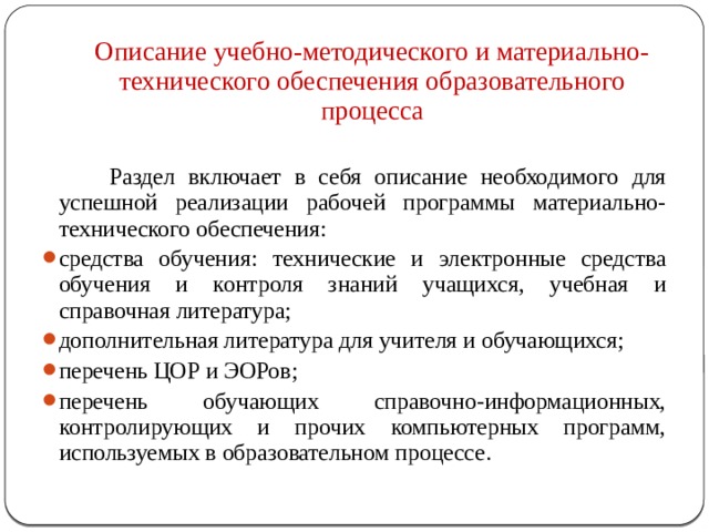 Описание учебно-методического и материально-технического обеспечения образовательного процесса  Раздел включает в себя описание необходимого для успешной реализации рабочей программы материально-технического обеспечения: средства обучения: технические и электронные средства обучения и контроля знаний учащихся, учебная и справочная литература; дополнительная литература для учителя и обучающихся; перечень ЦОР и ЭОРов; перечень обучающих справочно-информационных, контролирующих и прочих компьютерных программ, используемых в образовательном процессе. 