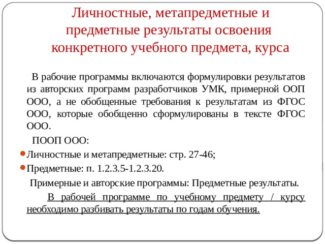 Личностные, метапредметные и предметные результаты освоения  конкретного учебного предмета, курса  В рабочие программы включаются формулировки результатов из авторских программ разработчиков УМК, примерной ООП ООО, а не обобщенные требования к результатам из ФГОС ООО, которые обобщенно сформулированы в тексте ФГОС ООО.  ПООП ООО: Личностные и метапредметные: стр. 27-46; Предметные: п. 1.2.3.5-1.2.3.20.  Примерные и авторские программы: Предметные результаты.  В рабочей программе по учебному предмету / курсу необходимо разбивать результаты по годам обучения. 