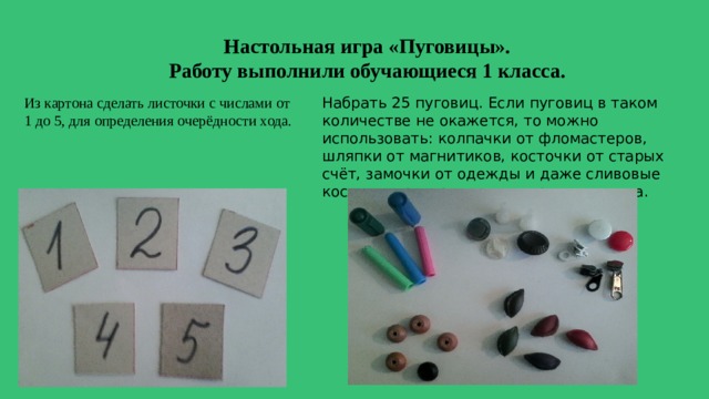 Настольная игра «Пуговицы». Работу выполнили обучающиеся 1 класса. Из картона сделать листочки с числами от 1 до 5, для определения очерёдности хода. Набрать 25 пуговиц. Если пуговиц в таком количестве не окажется, то можно использовать: колпачки от фломастеров, шляпки от магнитиков, косточки от старых счёт, замочки от одежды и даже сливовые косточки, раскрашенные в разные цвета. 