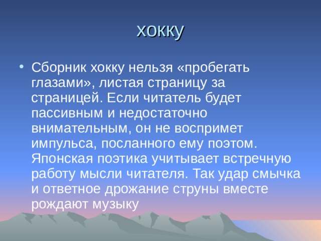 хокку Сборник хокку нельзя «пробегать глазами», листая страницу за страницей. Если читатель будет пассивным и недостаточно внимательным, он не воспримет импульса, посланного ему поэтом. Японская поэтика учитывает встречную работу мысли читателя. Так удар смычка и ответное дрожание струны вместе рождают музыку 