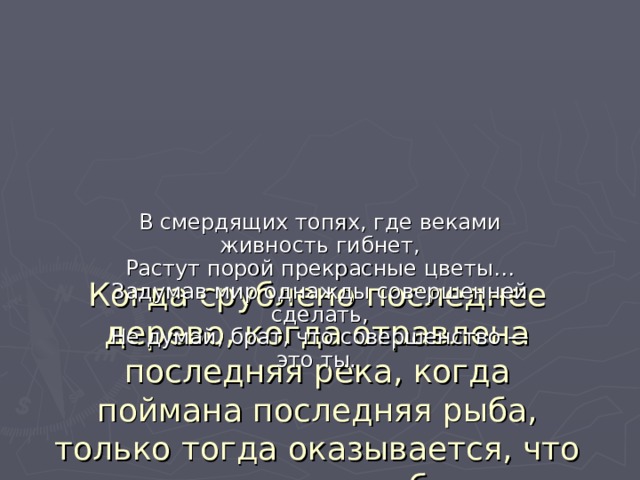      Когда срублено последнее дерево, когда отравлена последняя река, когда поймана последняя рыба, только тогда оказывается, что деньги не съедобны…   В смердящих топях, где веками живность гибнет,  Растут порой прекрасные цветы…  Задумав мир однажды совершенней сделать,  Не думай, брат, что совершенство — это ты. 