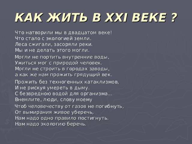 КАК ЖИТЬ В XXI ВЕКЕ ?  Что натворили мы в двадцатом веке!  Что стало с экологией земли.  Леса сжигали, засоряли реки.  Мы и не делать этого могли.  Могли не портить внутренние воды,  Ужиться мог с природой человек.  Могли не строить в городах заводы,  а как же нам прожить грядущий век.  Прожить без техногенных катаклизмов,  И не рискуя умереть в дыму.  С безвредною водой для организма...  Внемлите, люди, слову моему  Чтоб человечеству от газов не погибнуть,  От вымирания живое уберечь,  Нам надо одно правило постигнуть.  Нам надо экологию беречь. 