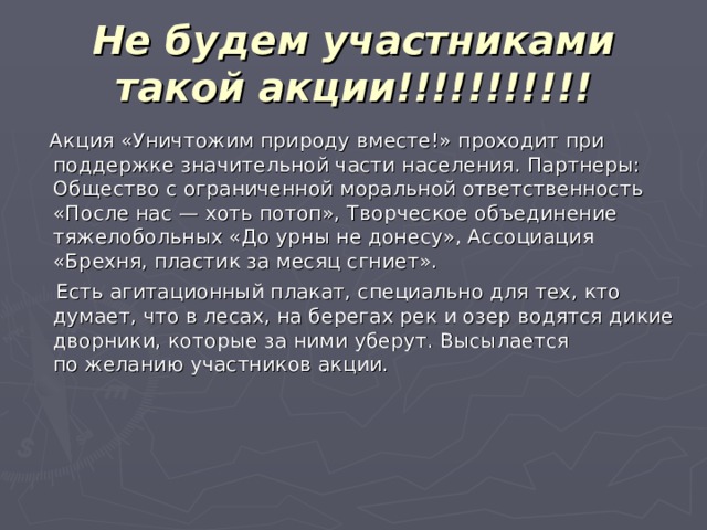 Не будем участниками такой акции!!!!!!!!!!!  Акция «Уничтожим природу вместе!» проходит при поддержке значительной части населения. Партнеры: Общество с ограниченной моральной ответственность «После нас — хоть потоп», Творческое объединение тяжелобольных «До урны не донесу», Ассоциация «Брехня, пластик за месяц сгниет».  Есть агитационный плакат, специально для тех, кто думает, что в лесах, на берегах рек и озер водятся дикие дворники, которые за ними уберут. Высылается по желанию участников акции.   