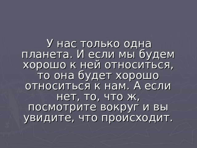  У нас только одна планета. И если мы будем хорошо к ней относиться, то она будет хорошо относиться к нам. А если нет, то, что ж, посмотрите вокруг и вы увидите, что происходит. 