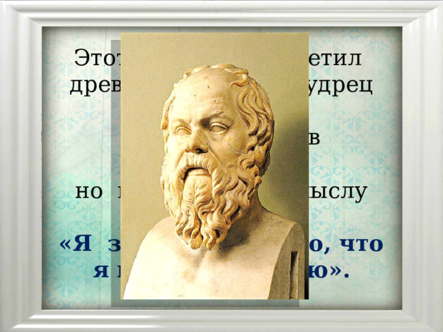 Этот  парадокс  заметил   древнегреческий  мудрец  Сократ    и  выразил  его в  лаконичной,  но  глубокой  по  смыслу фразе:   «Я  знаю  только  то, что  я ничего не  знаю». 