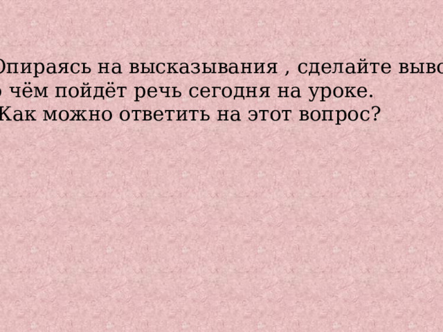 Опираясь на высказывания , сделайте вывод, о чём пойдёт речь сегодня на уроке. Как можно ответить на этот вопрос? 