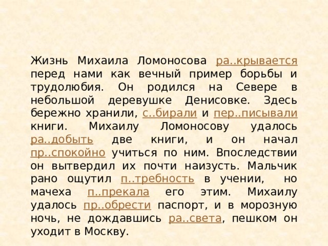 Жизнь Михаила Ломоносова ра..крывается перед нами как вечный пример борьбы и трудолюбия. Он родился на Севере в небольшой деревушке Денисовке. Здесь бережно хранили, с..бирали и пер..писывали книги. Михаилу Ломоносову удалось ра..добыть две книги, и он начал пр..спокойно учиться по ним. Впоследствии он вытвердил их почти наизусть. Мальчик рано ощутил п..требность в учении, но мачеха п..прекала его этим. Михаилу удалось пр..обрести паспорт, и в морозную ночь, не дождавшись ра..света , пешком он уходит в Москву. 