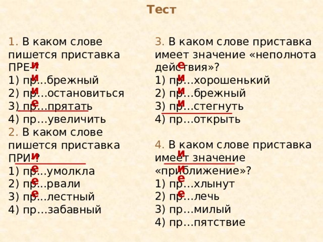 Тест 1. В каком слове пишется приставка ПРЕ-? 3. В каком слове приставка имеет значение «неполнота действия»? 1) пр...брежный 1) пр…хорошенький 2) пр…остановиться 2) пр…брежный 3) пр…стегнуть 3) пр…прятать 4) пр…открыть 4) пр…увеличить 4. В каком слове приставка имеет значение «приближение»? 1) пр…хлынут 2) пр…лечь 3) пр…милый 4) пр…пятствие е и и и и и и е 2. В каком слове пишется приставка ПРИ-? 1) пр...умолкла 2) пр...рвали 3) пр...лестный 4) пр…забавный и и е и е е е е 